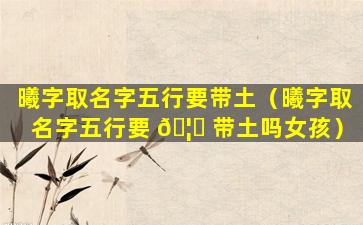 曦字取名字五行要带土（曦字取名字五行要 🦋 带土吗女孩）